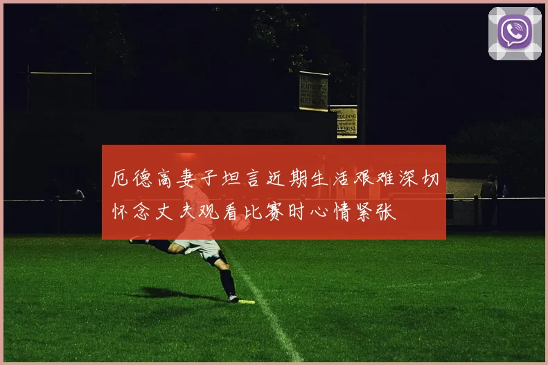 厄德高妻子坦言近期生活艰难深切怀念丈夫观看比赛时心情紧张