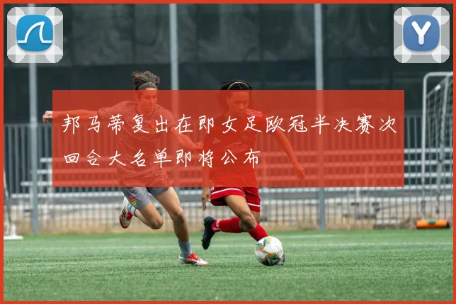 邦马蒂复出在即女足欧冠半决赛次回合大名单即将公布