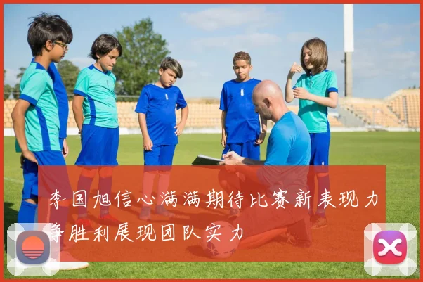 李国旭信心满满期待比赛新表现力争胜利展现团队实力