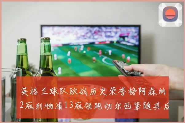 英格兰球队欧战历史荣誉榜阿森纳2冠利物浦13冠领跑切尔西紧随其后