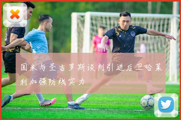 国米与圣吉罗斯谈判引进后卫哈莱利加强防线实力