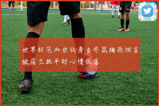 世界杯范加尔化身吉乔鼠梅西坦言被荷兰扳平时心情低落