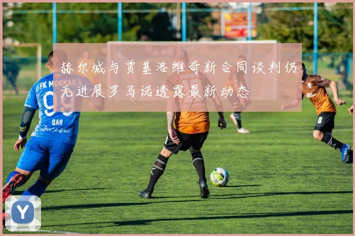 赫尔城与贾基洛维奇新合同谈判仍无进展罗马诺透露最新动态
