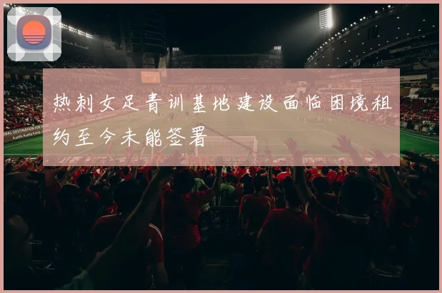 热刺女足青训基地建设面临困境租约至今未能签署