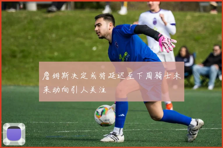 詹姆斯决定或将延迟至下周骑士未来动向引人关注