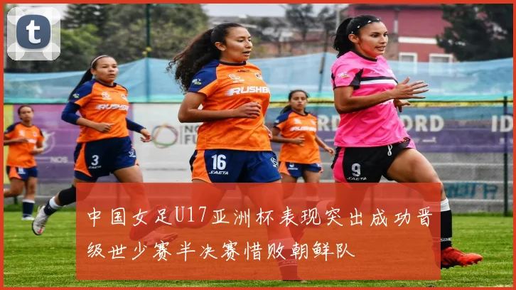 中国女足U17亚洲杯表现突出成功晋级世少赛半决赛惜败朝鲜队