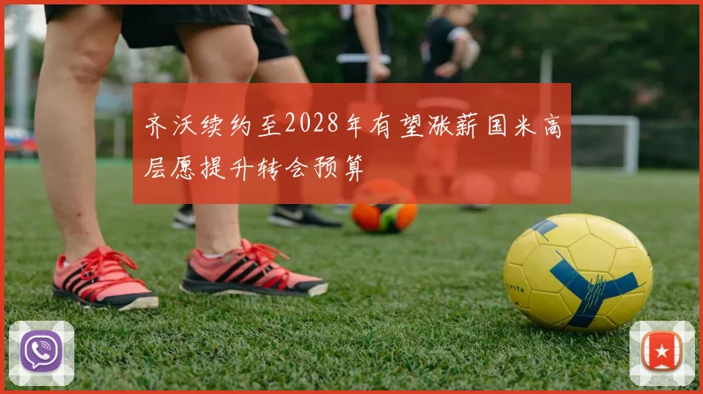 齐沃续约至2028年有望涨薪国米高层愿提升转会预算