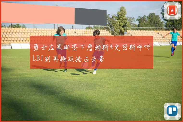 勇士应果断签下詹姆斯A史密斯呼吁LBJ别再拖延抢占头条