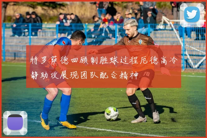 特罗萨德回顾制胜球过程厄德高冷静助攻展现团队配合精神