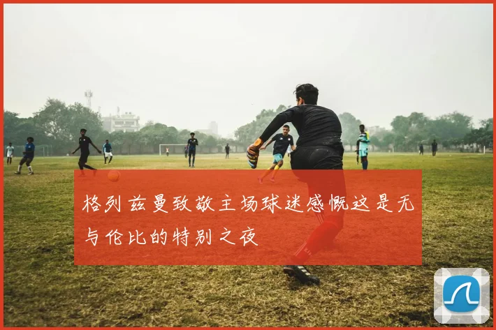 格列兹曼致敬主场球迷感慨这是无与伦比的特别之夜